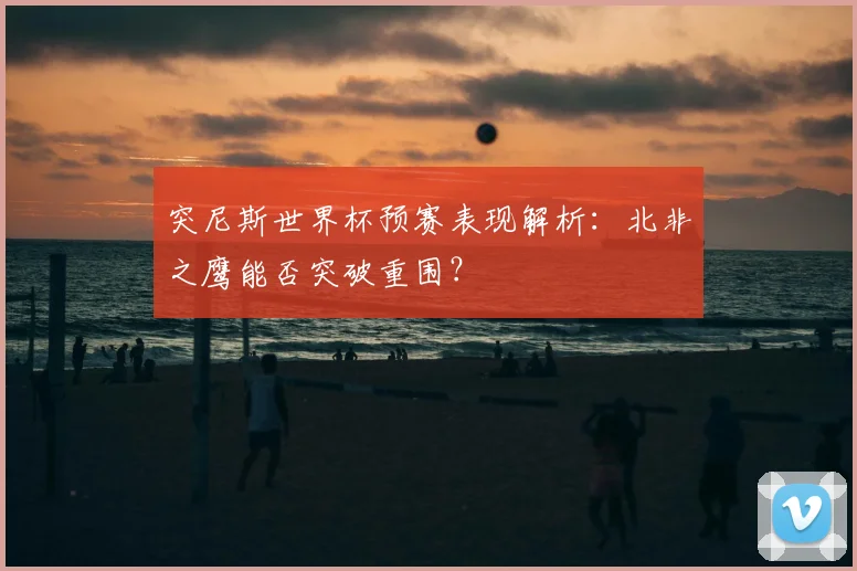 突尼斯世界杯预赛表现解析:北非之鹰能否突破重围?