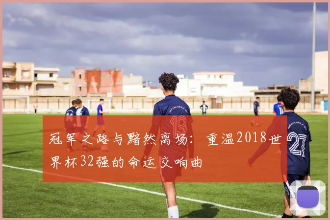 冠军之路与黯然离场：重温2018世界杯32强的命运交响曲