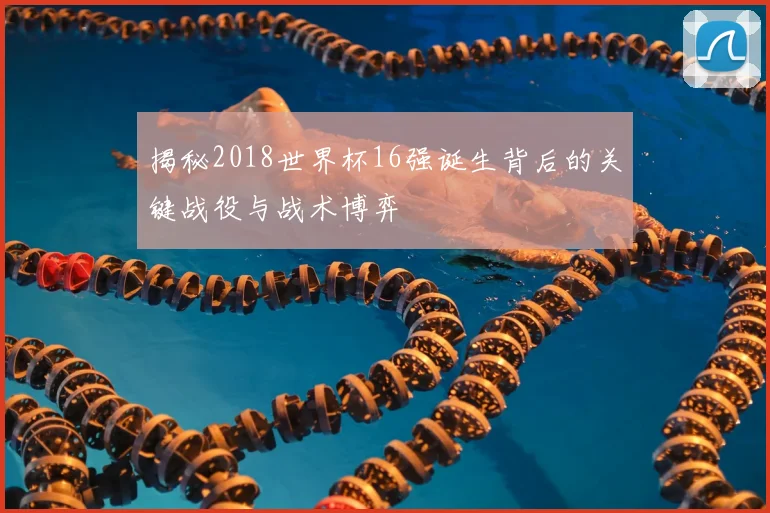 揭秘2018世界杯16强诞生背后的关键战役与战术博弈