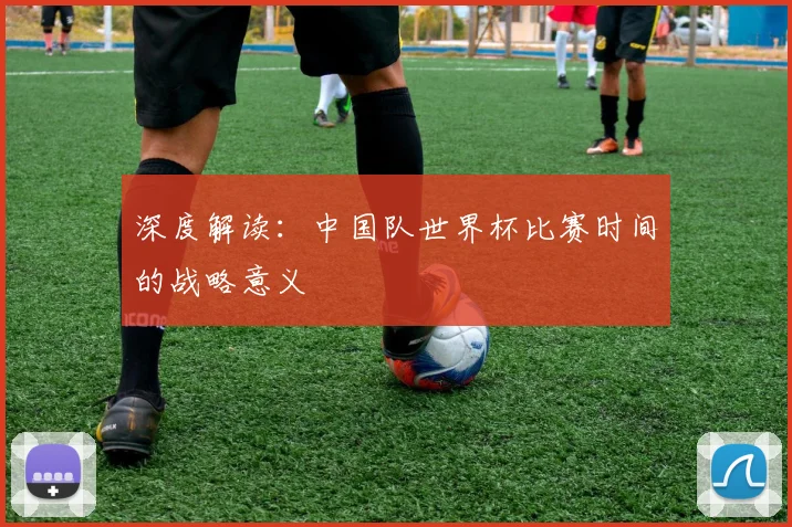 深度解读:中国队世界杯比赛时间的战略意义