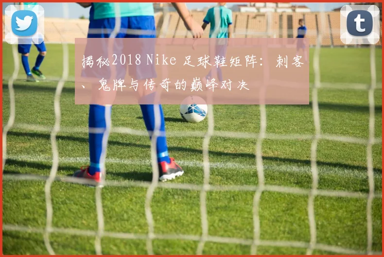 揭秘2018 Nike 足球鞋矩阵：刺客、鬼牌与传奇的巅峰对决
