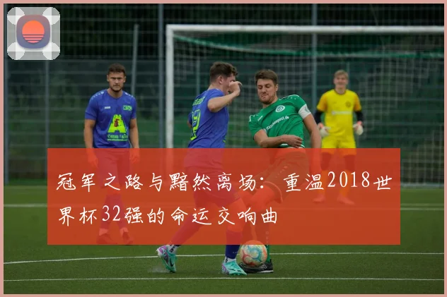 冠军之路与黯然离场：重温2018世界杯32强的命运交响曲