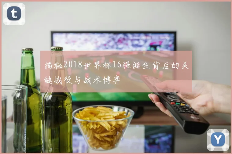 揭秘2018世界杯16强诞生背后的关键战役与战术博弈